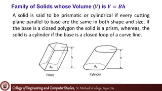Collegeof EngineeringandComputerStudies, St. Michael’s College, Iligan City
Family of Solids whose Volume (𝑽) is 𝑽 = 𝑩𝒉
A solid is said to be prismatic or cylindrical if every cutting
plane parallel to base are the same in both shape and size. If
the base is a closed polygon the solid is a prism, whereas, the
solid is a cylinder if the base is a closed loop of a curve line.
 