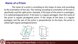 Collegeof EngineeringandComputerStudies, St. Michael’s College, Iligan City
Name of a Prism
The name of a prism is according to the shape its base and according
to the orientation of the axis. The naming according to orientation of the axis is
specifically used for right prism. Example, if the base of the prism is a pentagon,
it is called pentagonal prism. If the base is a regular pentagon, then the name of
the prism is regular pentagonal prism. If the shape of the base is a regular
pentagon and the axis of the prism is perpendicular to the base, the prism is
called right regular pentagonal prism.
 