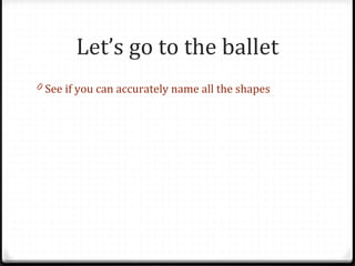 Let’s go to the ballet
0 See if you can accurately name all the shapes
 