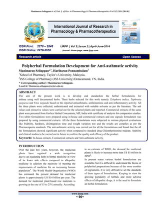 Manimaran Sellappan et al / Int. J. of Res. in Pharmacology & Pharmacotherapeutics Vol-3(2) 2014 [90-96]
www.ijrpp.com
~ 90~
ISSN Print: 2278 – 2648 IJRPP | Vol 3 | Issue 2 | April-June-2014
ISSN Online: 2278-2656 Journal Home page: www.ijrpp.com
Research article Open Access
Polyherbal Formulation Development for Anti-asthmatic activity
Manimaran Sellappan*1
, Hariharan Ponnambalam2
1
School of Pharmacy, Taylor’s University, Malaysia.
2
JSS College of Pharmacy (JSS University) Ootacamund, TN, India.
* Corresponding author: Manimaran Sellappan.
E-mail id: Manimaran.sellappan@taylors.edu.my
ABSTRACT
The aim of the present work is to develop and standardize the herbal formulations for
asthma using well documented herbs. Three herbs selected for this work namely Tylophora indica, Tephrosia
purpurea and Vitex negundo based on the reported antiasthmatic, antihistaminic and anti-inflammatory activity. All
the three plants were collected, authenticated and extracted with suitable solvents as per the literature. The ash
values and extractive values were carried out for the selected plants and reported. Commercial extracts of the same
plant were procured from Garlico Herbal Concentrate, MP, India with certificate of analysis for comparative studies.
Two tablet formulations were prepared using in-house and commercial extracts and one capsule formulation was
prepared by using commercial extracts. All the three formulations were subjected to various physical evaluations
like friability, hardness, disintegration time and weight variation test and the results are complies as per the
Pharmacopoeia standards. The anti-asthmatic activity was carried out for all the formulations and found that the all
the formulations showed significant activity when compared to standard drug Chlorpheniramine maleate. Stability
and clinical studies to be carried out in future to confirm the quality and efficacy of the product.
Keywords: In-house extracts, Commercial extracts and Anti-asthmatic activity.
INTRODUCTION
Over the past few years, however, the medicinal
plants have regained a wide recognition
due to an escalating faith in herbal medicine in view
of its lesser side effects compared to allopathic
medicine in addition the necessity of meeting the
requirements of medicine for an increasing human
population1
. The World Health Organization (WHO)
has estimated the present demand for medicinal
plants is approximately US $14 billion per year. The
demand for medicinal plant-based raw materials is
growing at the rate of 15 to 25% annually. According
to an estimate of WHO, the demand for medicinal
plants is likely to increase more than US $5 trillion in
20502
.
In present status various herbal formulations are
available, but it is difficult to understand the theme of
polyherbal preparations because of the more number
of ingredients. It is very difficult to set the standards
of these types of formulations. Keeping in view the
growing popularity of herbals and more adverse
effects of allopathic drugs, it is the need to formulate
an herbal formulation.
International Journal of Research in
Pharmacology & Pharmacotherapeutics
 