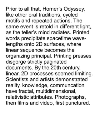 Prior to all that, Homer’s Odyssey,
like other oral traditions, cycled
motifs and repeated actions. The
same event is retold in different light,
as the teller’s mind radiates. Printed
words precipitate spacetime wave-
lengths onto 2D surfaces, where
linear sequence becomes the
organizing principal. Printing presses
disgorge strictly paginated
documents. By the 20th century,
linear, 2D processes seemed limiting.
Scientists and artists demonstrated
reality, knowledge, communcation
have fractal, multidimensional,
relativistic attributes. Photographs,
then films and video, first punctured.
 