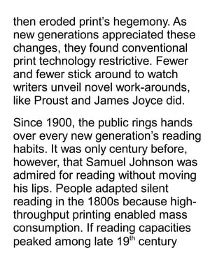 then eroded print’s hegemony. As
new generations appreciated these
changes, they found conventional
print technology restrictive. Fewer
and fewer stick around to watch
writers unveil novel work-arounds,
like Proust and James Joyce did.
Since 1900, the public rings hands
over every new generation’s reading
habits. It was only century before,
however, that Samuel Johnson was
admired for reading without moving
his lips. People adapted silent
reading in the 1800s because high-
throughput printing enabled mass
consumption. If reading capacities
peaked among late 19th
century
 
