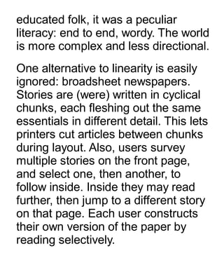 educated folk, it was a peculiar
literacy: end to end, wordy. The world
is more complex and less directional.
One alternative to linearity is easily
ignored: broadsheet newspapers.
Stories are (were) written in cyclical
chunks, each fleshing out the same
essentials in different detail. This lets
printers cut articles between chunks
during layout. Also, users survey
multiple stories on the front page,
and select one, then another, to
follow inside. Inside they may read
further, then jump to a different story
on that page. Each user constructs
their own version of the paper by
reading selectively.
 