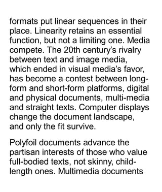 formats put linear sequences in their
place. Linearity retains an essential
function, but not a limiting one. Media
compete. The 20th century’s rivalry
between text and image media,
which ended in visual media’s favor,
has become a contest between long-
form and short-form platforms, digital
and physical documents, multi-media
and straight texts. Computer displays
change the document landscape,
and only the fit survive.
Polyfoil documents advance the
partisan interests of those who value
full-bodied texts, not skinny, child-
length ones. Multimedia documents
 