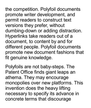 the competition. Polyfoil documents
promote writer development, and
permit readers to construct text
versions they prefer, without
dumbing-down or adding distraction.
Hyperlinks take readers out of a
document, to content by and for
different people. Polyfoil documents
promote new document fashions that
fit genuine knowledge.
Polyfoils are not baby-steps. The
Patent Office finds giant leaps an
athema. They may encourage
monopolies over new platforms. This
invention does the heavy lifting
necessary to specify its advance in
concrete terms that discourage
 