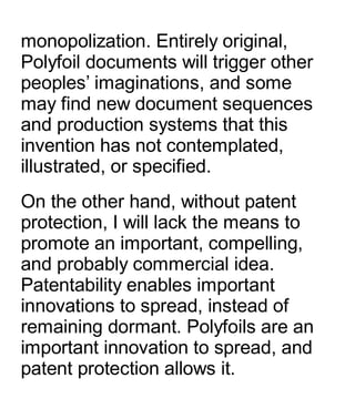 monopolization. Entirely original,
Polyfoil documents will trigger other
peoples’ imaginations, and some
may find new document sequences
and production systems that this
invention has not contemplated,
illustrated, or specified.
On the other hand, without patent
protection, I will lack the means to
promote an important, compelling,
and probably commercial idea.
Patentability enables important
innovations to spread, instead of
remaining dormant. Polyfoils are an
important innovation to spread, and
patent protection allows it.
 