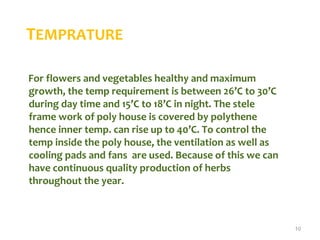 TEMPRATURE
For flowers and vegetables healthy and maximum
growth, the temp requirement is between 26’C to 30’C
during day time and 15’C to 18’C in night. The stele
frame work of poly house is covered by polythene
hence inner temp. can rise up to 40’C. To control the
temp inside the poly house, the ventilation as well as
cooling pads and fans are used. Because of this we can
have continuous quality production of herbs
throughout the year.
10
 