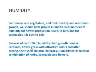 HUMIDITY
For flowers and vegetables, and their healthy and maximum
growth, we should have proper humidity. Requirement of
humidity for flower production is 65% to 80% and for
vegetables it is 60% to 65%
Because of controlled humidity plant growth remain
continue, flower grow with attractive colors and after
cutting, their shelf life also increases. Humidity helps in color
combination of herbs, vegetable and flowers.
11
 