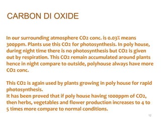  In our surrounding atmosphere CO2 conc. is 0.03% means
300ppm. Plants use this CO2 for photosynthesis. In poly house,
during night time there is no photosynthesis but CO2 is given
out by respiration. This CO2 remain accumulated around plants
hence in night compare to outside, polyhouse always have more
CO2 conc.
This CO2 is again used by plants growing in poly house for rapid
photosynthesis.
It has been proved that if poly house having 1000ppm of CO2,
then herbs, vegetables and flower production increases to 4 to
5 times more compare to normal conditions.
12
CARBON DI OXIDE
 