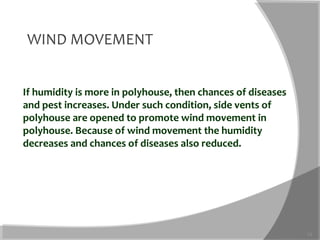 If humidity is more in polyhouse, then chances of diseases
and pest increases. Under such condition, side vents of
polyhouse are opened to promote wind movement in
polyhouse. Because of wind movement the humidity
decreases and chances of diseases also reduced.
13
WIND MOVEMENT
 