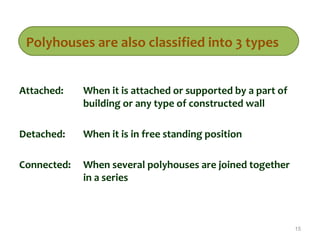 Attached: When it is attached or supported by a part of
building or any type of constructed wall
Detached: When it is in free standing position
Connected: When several polyhouses are joined together
in a series
15
Polyhouses are also classified into 3 types
 