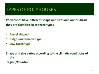 TYPES OF POLYHOUSES
Polyhouses have different shape and sizes and on this basis
they are classified in to three types –
• Barrel shaped
• Ridges and furrow type
• Saw tooth type
Shape and size varies according to the climatic conditions of
the
region/Country
17
 