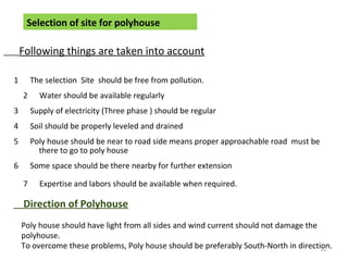 Selection of site for polyhouse
Following things are taken into account
1 The selection Site should be free from pollution.
2 Water should be available regularly
3 Supply of electricity (Three phase ) should be regular
4 Soil should be properly leveled and drained
5 Poly house should be near to road side means proper approachable road must be
there to go to poly house
6 Some space should be there nearby for further extension
7 Expertise and labors should be available when required.
Direction of Polyhouse
Poly house should have light from all sides and wind current should not damage the
polyhouse.
To overcome these problems, Poly house should be preferably South-North in direction.22
 