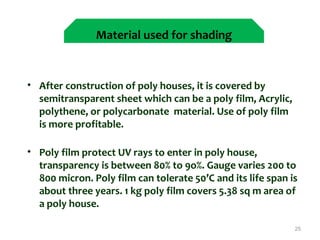  
• After construction of poly houses, it is covered by
semitransparent sheet which can be a poly film, Acrylic,
polythene, or polycarbonate material. Use of poly film
is more profitable.
• Poly film protect UV rays to enter in poly house,
transparency is between 80% to 9o%. Gauge varies 200 to
800 micron. Poly film can tolerate 50’C and its life span is
about three years. 1 kg poly film covers 5.38 sq m area of
a poly house.
25
Material used for shading
 