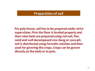 Preparation of soil
For poly house, soil has to be prepared under strict
supervision. First the floor is leveled properly and
then raise beds are prepared using red soil, fine
sand and well decomposed cow dung or coco-pit.
soil is disinfected using formalin solution and then
used for growing the crops. Crops can be grown
directly on the beds or in pots.
26
 