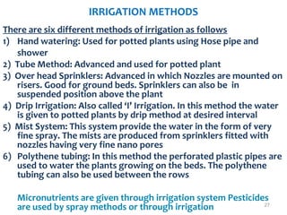 IRRIGATION METHODS
There are six different methods of irrigation as follows
1) Hand watering: Used for potted plants using Hose pipe and
shower
2) Tube Method: Advanced and used for potted plant
3) Over head Sprinklers: Advanced in which Nozzles are mounted on
risers. Good for ground beds. Sprinklers can also be in
suspended position above the plant
4) Drip Irrigation: Also called ‘I’ Irrigation. In this method the water
is given to potted plants by drip method at desired interval
5) Mist System: This system provide the water in the form of very
fine spray. The mists are produced from sprinklers fitted with
nozzles having very fine nano pores
6) Polythene tubing: In this method the perforated plastic pipes are
used to water the plants growing on the beds. The polythene
tubing can also be used between the rows
Micronutrients are given through irrigation system Pesticides
are used by spray methods or through irrigation 27
 