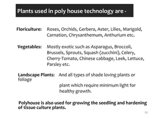 Plants used in poly house technology are -
Floriculture: Roses, Orchids, Gerbera, Aster, Lilies, Marigold,
Carnation, Chrysanthemum, Anthurium etc.
Vegetables: Mostly exotic such as Asparagus, Broccoli,
Brussels, Sprouts, Squash (zucchini), Celery,
Cherry-Tomato, Chinese cabbage, Leek, Lettuce,
Parsley etc.
Landscape Plants: And all types of shade loving plants or
foliage
plant which require minimum light for
healthy growth.
Polyhouse is also used for growing the seedling and hardening
of tissue culture plants.
28
 