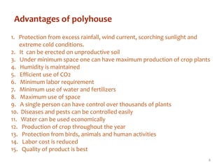 Advantages of polyhouse
1. Protection from excess rainfall, wind current, scorching sunlight and
extreme cold conditions.
2. It can be erected on unproductive soil
3. Under minimum space one can have maximum production of crop plants
4. Humidity is maintained
5. Efficient use of CO2
6. Minimum labor requirement
7. Minimum use of water and fertilizers
8. Maximum use of space
9. A single person can have control over thousands of plants
10. Diseases and pests can be controlled easily
11. Water can be used economically
12. Production of crop throughout the year
13. Protection from birds, animals and human activities
14. Labor cost is reduced
15. Quality of product is best
4
 
