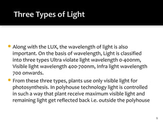 Along with the LUX, the wavelength of light is also
important. On the basis of wavelength, Light is classified
into three types Ultra violate light wavelength 0-400nm,
Visible light wavelength 400-700nm, Infra light wavelength
700 onwards.
From these three types, plants use only visible light for
photosynthesis. In polyhouse technology light is controlled
in such a way that plant receive maximum visible light and
remaining light get reflected back i.e. outside the polyhouse
9
 