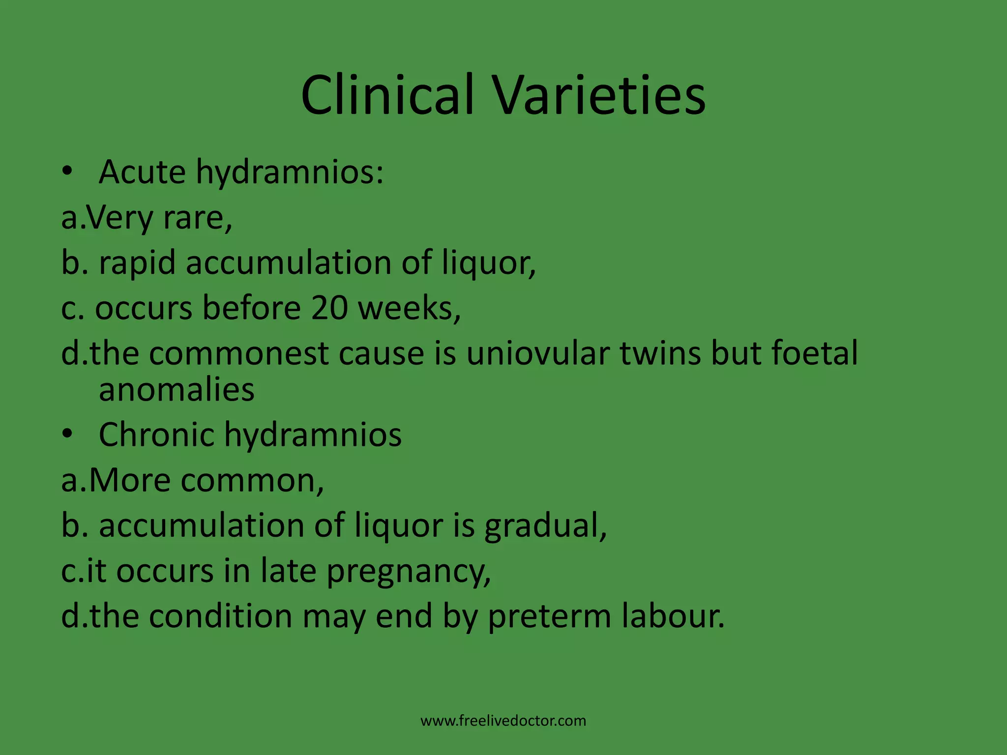 Clinical VarietiesAcute hydramnios:a.Very rare,                                      b. rapid accumulation of liquor,c. occurs before 20 weeks,d.the commonest cause is uniovular twins but foetal anomalies Chronic hydramniosa.More common,b. accumulation of liquor is gradual,c.it occurs in late pregnancy, d.the condition may end by preterm labour.www.freelivedoctor.com