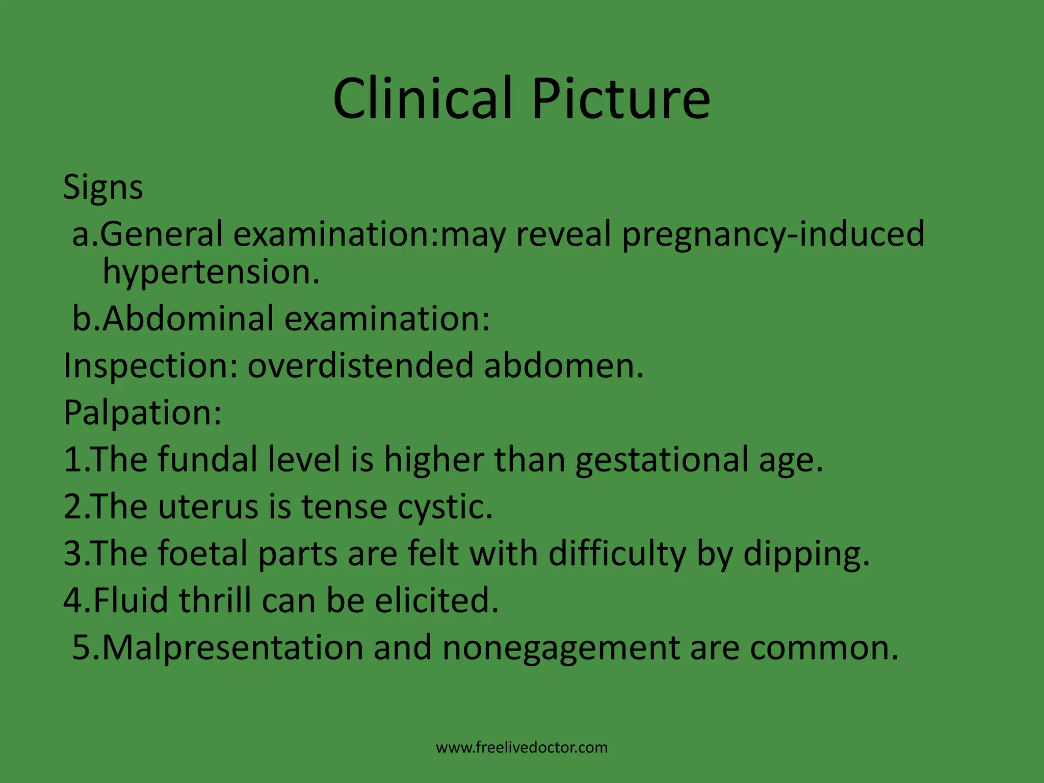 Clinical PictureSignsa.Generalexamination:may reveal pregnancy-induced hypertension.b.Abdominal examination:Inspection: overdistended abdomen.Palpation:1.The fundal level is higher than gestational age.2.The uterus is tense cystic.3.The foetal parts are felt with difficulty by dipping. 4.Fluid thrill can be elicited. 5.Malpresentation and nonegagement are common.www.freelivedoctor.com