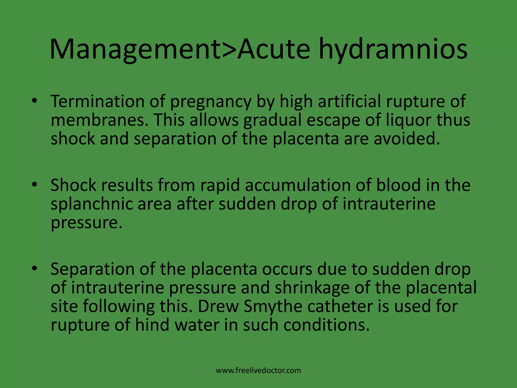 Management>Acute hydramniosTermination of pregnancy by high artificial rupture of membranes. This allows gradual escape of liquor thus shock and separation of the placenta are avoided.Shock results from rapid accumulation of blood in the splanchnic area after sudden drop of intrauterine pressure.Separation of the placenta occurs due to sudden drop of intrauterine pressure and shrinkage of the placental site following this. Drew Smythe catheter is used for rupture of hind water in such conditions.www.freelivedoctor.com