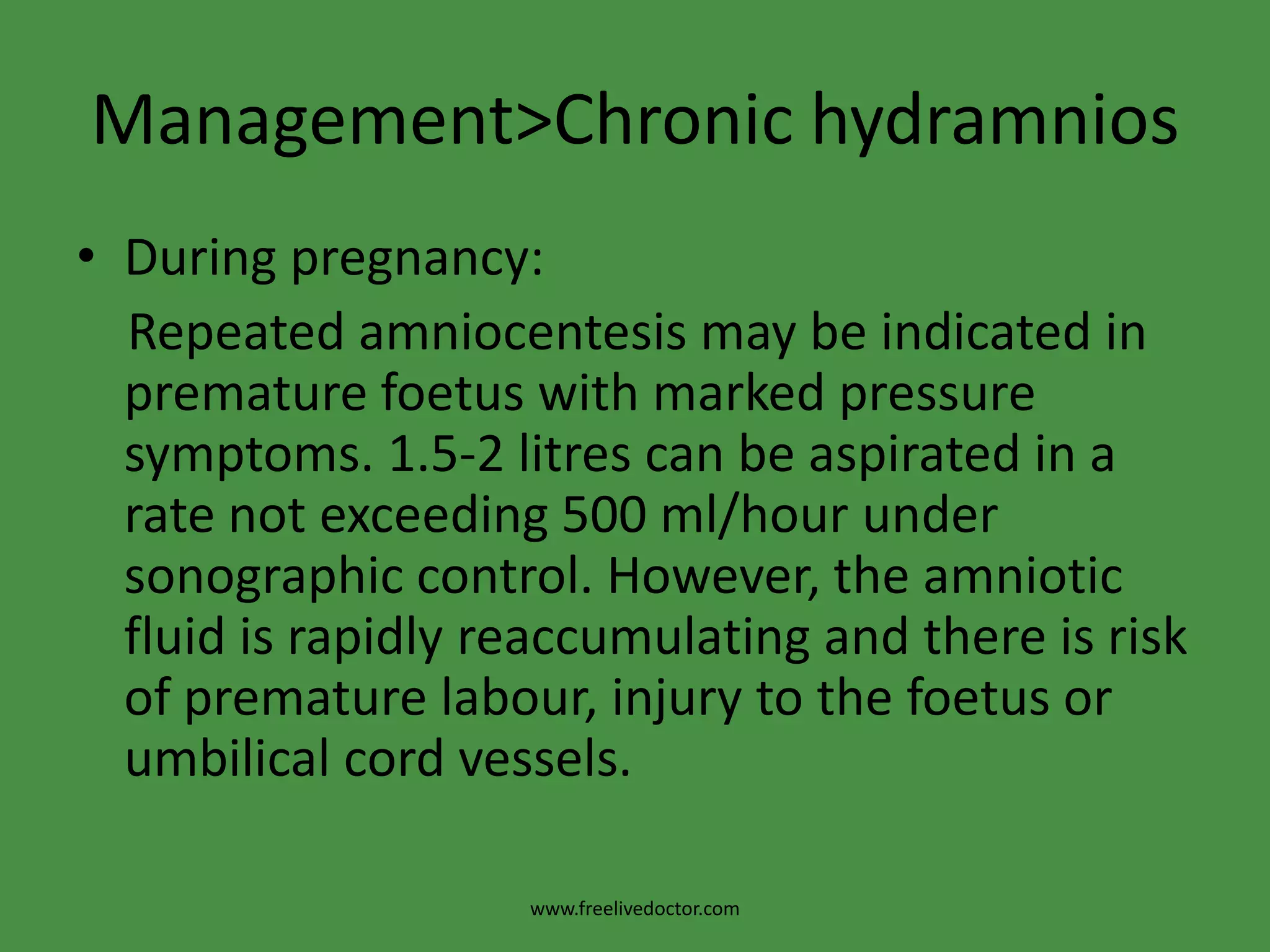 Management>Chronic hydramniosDuring pregnancy:    Repeated amniocentesis may be indicated in premature foetus with marked pressure symptoms. 1.5-2 litres can be aspirated in a rate not exceeding 500 ml/hour under sonographic control. However, the amniotic fluid is rapidly reaccumulating and there is risk of premature labour, injury to the foetus or umbilical cord vessels.www.freelivedoctor.com