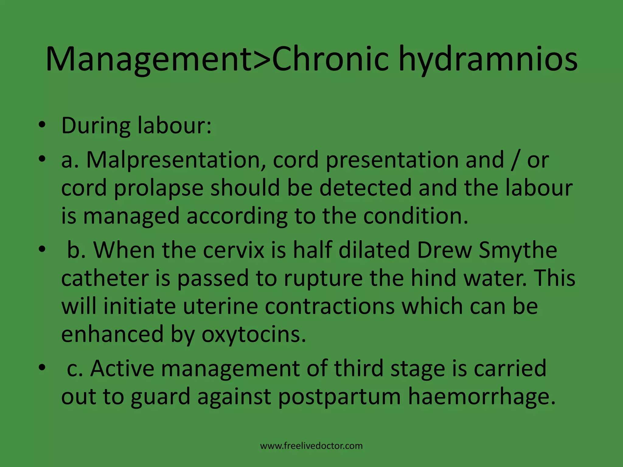 Management>Chronic hydramniosDuring labour:a. Malpresentation, cord presentation and / or cord prolapse should be detected and the labour is managed according to the condition. b. When the cervix is half dilated Drew Smythe catheter is passed to rupture the hind water. This will initiate uterine contractions which can be enhanced by oxytocins. c. Active management of third stage is carried out to guard against postpartum haemorrhage.www.freelivedoctor.com