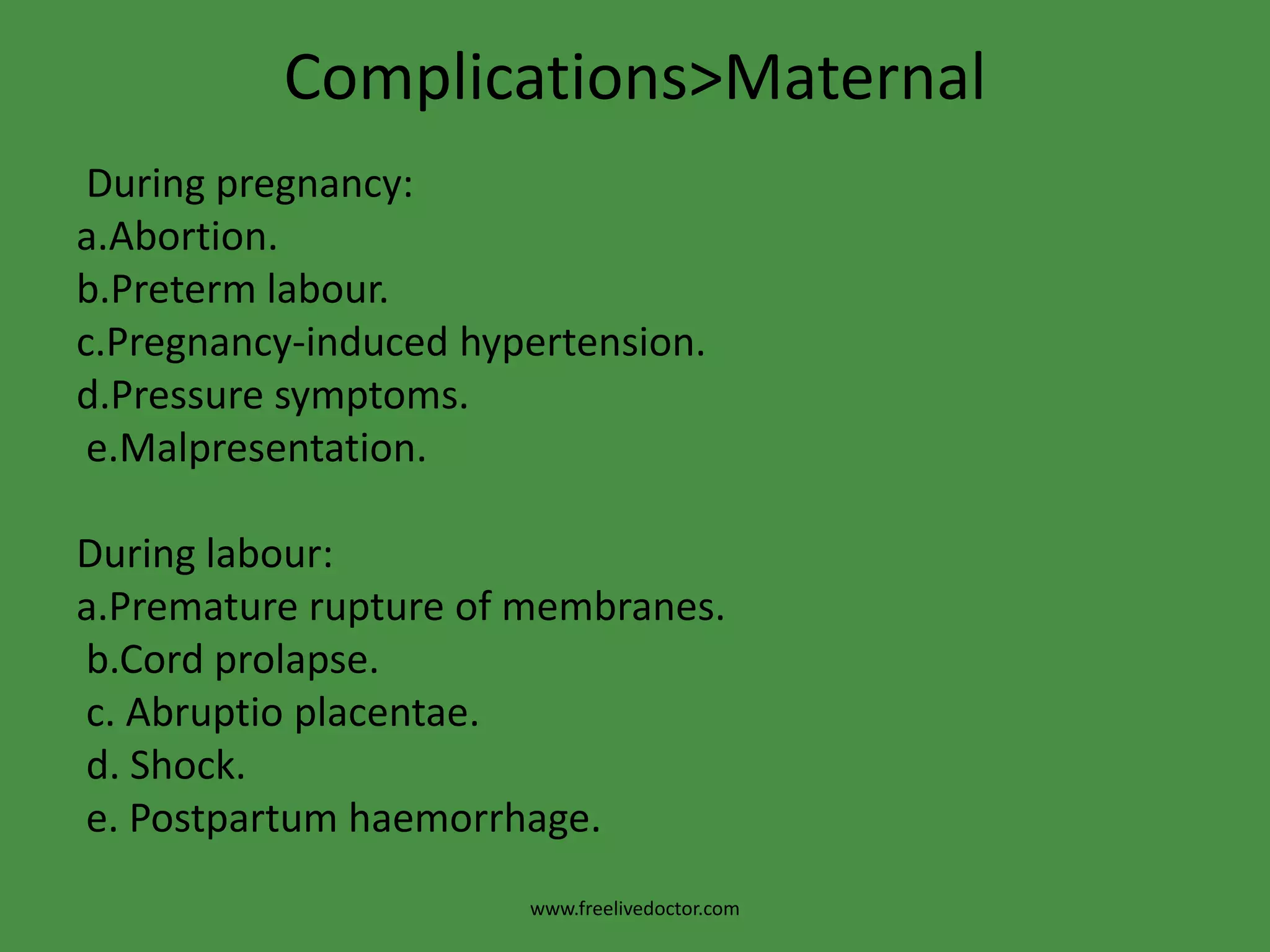 Complications>Maternal During pregnancy: a.Abortion.b.Pretermlabour.c.Pregnancy-induced hypertension.d.Pressure symptoms.e.Malpresentation.During labour:a.Premature rupture of membranes.b.Cordprolapse. c. Abruptioplacentae. d. Shock. e. Postpartum haemorrhage.www.freelivedoctor.com