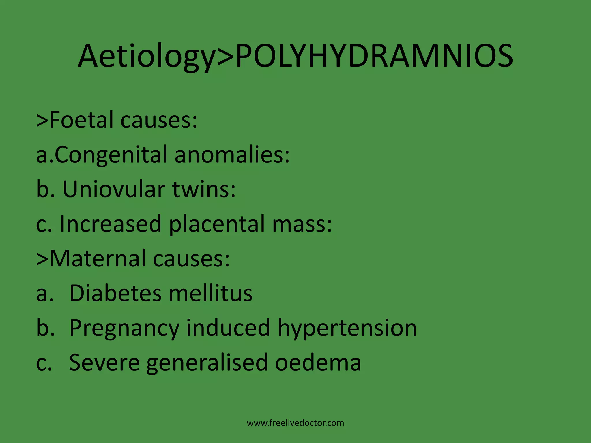 Aetiology>POLYHYDRAMNIOS>Foetal causes:a.Congenital anomalies:b. Uniovular twins:c. Increased placental mass:>Maternal causes:Diabetes mellitus Pregnancy induced hypertensionSevere generalisedoedemawww.freelivedoctor.com