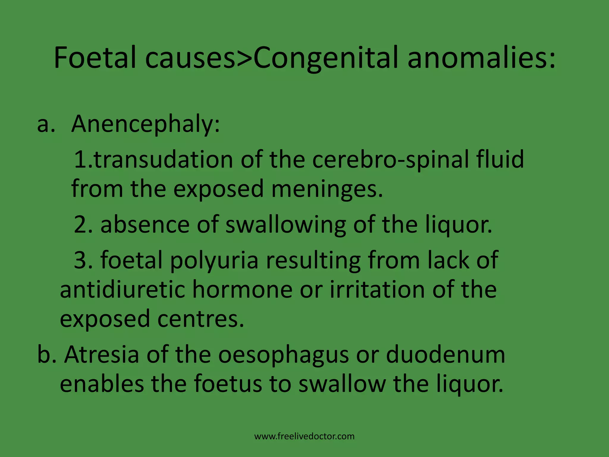Foetal causes>Congenital anomalies:Anencephaly:     1.transudation of the cerebro-spinal fluid from the exposed meninges.      2. absence of swallowing of the liquor.      3. foetalpolyuria resulting from lack of antidiuretic hormone or irritation of the exposed centres.b. Atresia of the oesophagus or duodenum enables the foetus to swallow the liquor.www.freelivedoctor.com