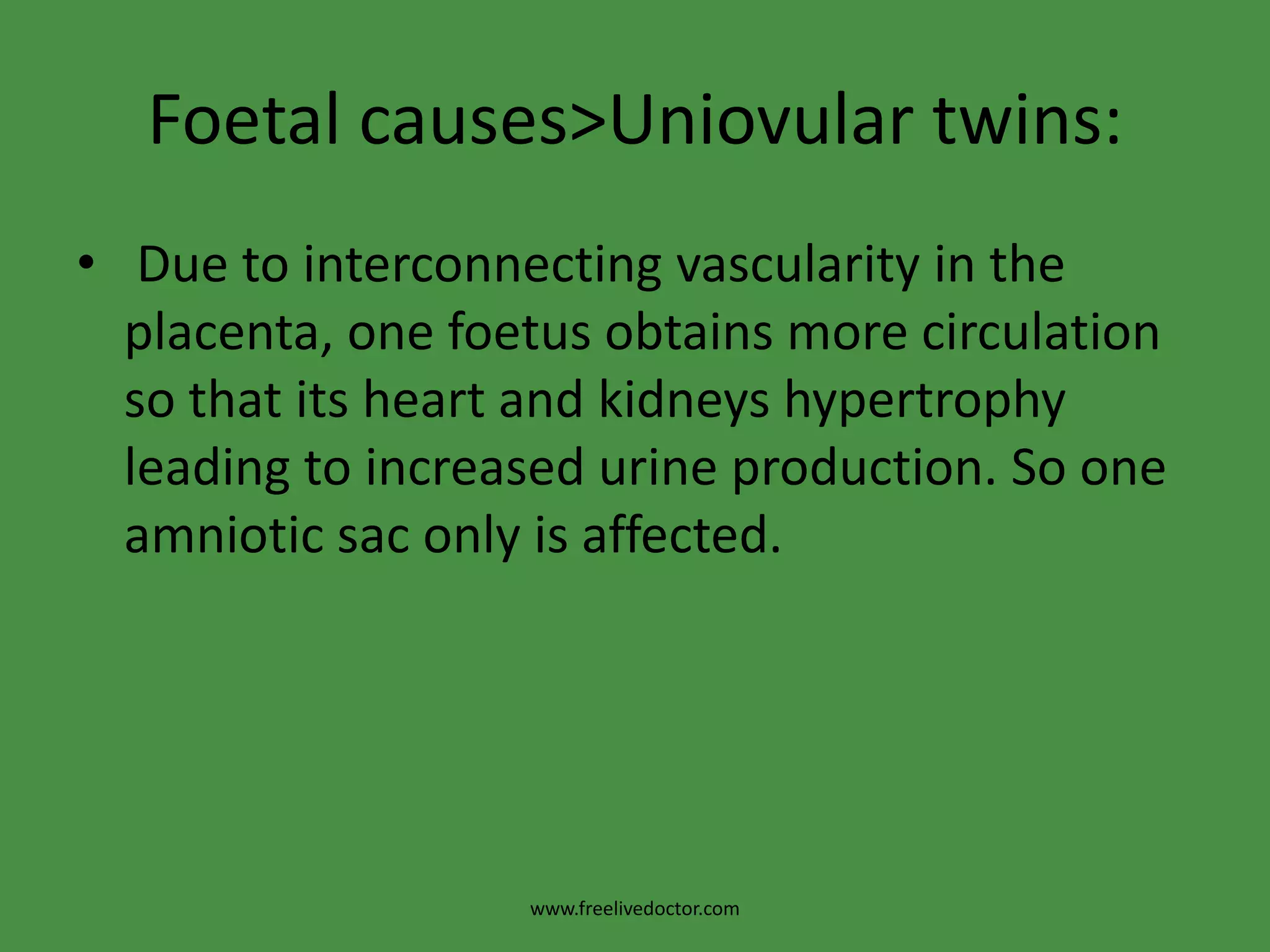 Foetal causes>Uniovular twins: Due to interconnecting vascularity in the placenta, one foetus obtains more circulation so that its heart and kidneys hypertrophy leading to increased urine production. So one amniotic sac only is affected.www.freelivedoctor.com