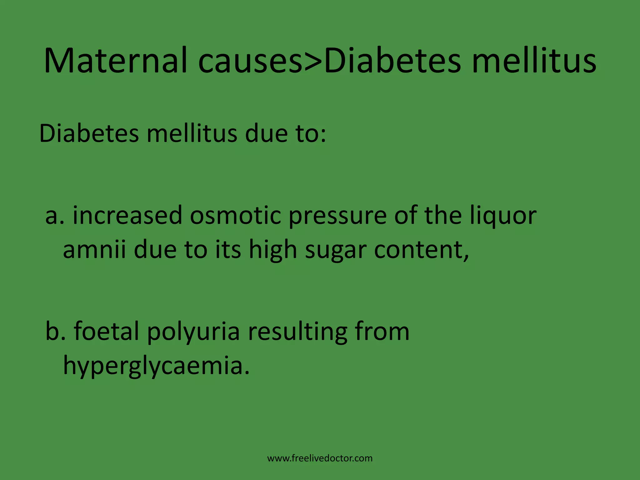 Maternal causes>Diabetes mellitusDiabetes mellitus due to: a. increased osmotic pressure of the liquor   amnii due to its high sugar content, b. foetalpolyuria resulting from hyperglycaemia.www.freelivedoctor.com
