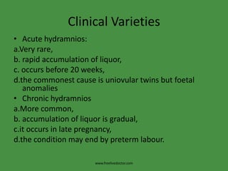 Clinical VarietiesAcute hydramnios:a.Very rare,                                      b. rapid accumulation of liquor,c. occurs before 20 weeks,d.the commonest cause is uniovular twins but foetal anomalies Chronic hydramniosa.More common,b. accumulation of liquor is gradual,c.it occurs in late pregnancy, d.the condition may end by preterm labour.www.freelivedoctor.com