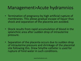 Management>Acute hydramniosTermination of pregnancy by high artificial rupture of membranes. This allows gradual escape of liquor thus shock and separation of the placenta are avoided.Shock results from rapid accumulation of blood in the splanchnic area after sudden drop of intrauterine pressure.Separation of the placenta occurs due to sudden drop of intrauterine pressure and shrinkage of the placental site following this. Drew Smythe catheter is used for rupture of hind water in such conditions.www.freelivedoctor.com