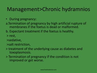Management>Chronic hydramniosDuring pregnancy:a.Termination of pregnancy by high artificial rupture of membranes if the foetus is dead or malformed.b. Expectant treatment if the foetus is healthy. > rest, >sedative, >salt restriction,> treatment of the underlying cause as diabetes and toxoplasmosis.> Termination of pregnancy if the condition is not improved or get worse.www.freelivedoctor.com
