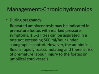 Management>Chronic hydramniosDuring pregnancy:    Repeated amniocentesis may be indicated in premature foetus with marked pressure symptoms. 1.5-2 litres can be aspirated in a rate not exceeding 500 ml/hour under sonographic control. However, the amniotic fluid is rapidly reaccumulating and there is risk of premature labour, injury to the foetus or umbilical cord vessels.www.freelivedoctor.com