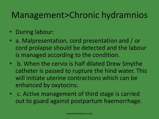 Management>Chronic hydramniosDuring labour:a. Malpresentation, cord presentation and / or cord prolapse should be detected and the labour is managed according to the condition. b. When the cervix is half dilated Drew Smythe catheter is passed to rupture the hind water. This will initiate uterine contractions which can be enhanced by oxytocins. c. Active management of third stage is carried out to guard against postpartum haemorrhage.www.freelivedoctor.com