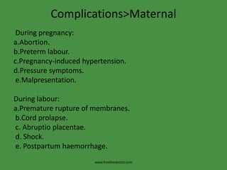 Complications>Maternal During pregnancy: a.Abortion.b.Pretermlabour.c.Pregnancy-induced hypertension.d.Pressure symptoms.e.Malpresentation.During labour:a.Premature rupture of membranes.b.Cordprolapse. c. Abruptioplacentae. d. Shock. e. Postpartum haemorrhage.www.freelivedoctor.com