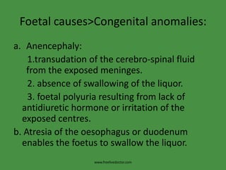 Foetal causes>Congenital anomalies:Anencephaly:     1.transudation of the cerebro-spinal fluid from the exposed meninges.      2. absence of swallowing of the liquor.      3. foetalpolyuria resulting from lack of antidiuretic hormone or irritation of the exposed centres.b. Atresia of the oesophagus or duodenum enables the foetus to swallow the liquor.www.freelivedoctor.com