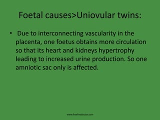 Foetal causes>Uniovular twins: Due to interconnecting vascularity in the placenta, one foetus obtains more circulation so that its heart and kidneys hypertrophy leading to increased urine production. So one amniotic sac only is affected.www.freelivedoctor.com