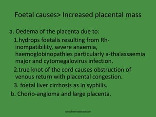 Foetal causes> Increased placental massa. Oedema of the placenta due to:  1.hydrops foetalis resulting from Rh-       inompatibility, severe anaemia, haemoglobinopathies particularly a-thalassaemia major and cytomegalovirus infection.  2.true knot of the cord causes obstruction of venous return with placental congestion.  3. foetal liver cirrhosis as in syphilis. b. Chorio-angioma and large placenta.www.freelivedoctor.com