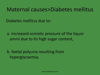 Maternal causes>Diabetes mellitusDiabetes mellitus due to: a. increased osmotic pressure of the liquor   amnii due to its high sugar content, b. foetalpolyuria resulting from hyperglycaemia.www.freelivedoctor.com