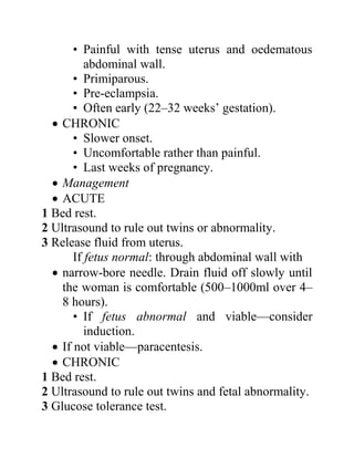 • Painful with tense uterus and oedematous
abdominal wall.
• Primiparous.
• Pre-eclampsia.
• Often early (22–32 weeks’ gestation).
 CHRONIC
• Slower onset.
• Uncomfortable rather than painful.
• Last weeks of pregnancy.
 Management
 ACUTE
1 Bed rest.
2 Ultrasound to rule out twins or abnormality.
3 Release fluid from uterus.
If fetus normal: through abdominal wall with
 narrow-bore needle. Drain fluid off slowly until
the woman is comfortable (500–1000ml over 4–
8 hours).
• If fetus abnormal and viable—consider
induction.
 If not viable—paracentesis.
 CHRONIC
1 Bed rest.
2 Ultrasound to rule out twins and fetal abnormality.
3 Glucose tolerance test.
 