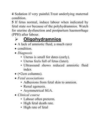 4 Sedation if very painful.Treat underlying maternal
condition.
5 If fetus normal, induce labour when indicated by
fetal state not because of the polyhydramnios. Watch
for uterine dysfunction and postpartum haemorrhage
(PPH) after labour.
 Oligohydramnios
 A lack of amniotic fluid, a much rarer
 condition.
 Diagnosis
• Uterus is small for dates (early).
• Uterus feels full of fetus (later).
• Ultrasound shows reduced amniotic fluid
index
 (<2cm columns).
 Fetal associations
• Adhesions from fetal skin to amnion.
• Renal agenesis.
• Asymmetrical SGA.
 Clinical course
• Labour often preterm.
• High fetal death rate.
• High rate of fetal
 