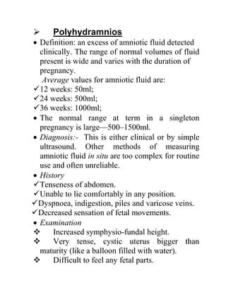  Polyhydramnios
 Definition: an excess of amniotic fluid detected
clinically. The range of normal volumes of fluid
present is wide and varies with the duration of
pregnancy.
Average values for amniotic fluid are:
12 weeks: 50ml;
24 weeks: 500ml;
36 weeks: 1000ml;
 The normal range at term in a singleton
pregnancy is large—500–1500ml.
 Diagnosis:- This is either clinical or by simple
ultrasound. Other methods of measuring
amniotic fluid in situ are too complex for routine
use and often unreliable.
 History
Tenseness of abdomen.
Unable to lie comfortably in any position.
Dyspnoea, indigestion, piles and varicose veins.
Decreased sensation of fetal movements.
 Examination
 Increased symphysio-fundal height.
 Very tense, cystic uterus bigger than
maturity (like a balloon filled with water).
 Difficult to feel any fetal parts.
 