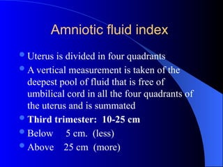 Amniotic fluid index
Uterus is divided in four quadrants
A vertical measurement is taken of the
deepest pool of fluid that is free of
umbilical cord in all the four quadrants of
the uterus and is summated
Third trimester: 10-25 cm
Below 5 cm. (less)
Above 25 cm (more)
 