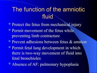 The function of the amniotic
fluid
Protect the fetus from mechanical injury
Permit movement of the fetus while
preventing limb contracture
Prevent adhesions between fetus & amnion
Permit fetal lung development in which
there is two-way movement of fluid into
fetal bronchioles
Absence of AF: pulmonary hypoplasia
 