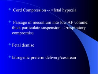  Cord Compression -- >fetal hypoxia
 Passage of meconium into low AF volume:
thick particulate suspension -->respiratory
compromise
Fetal demise
Iatrogenic preterm delivery/cesarean
 