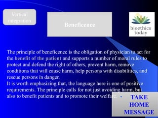 Vertical
integration
Beneficence
• TAKE
HOME
MESSAGE
The principle of beneficence is the obligation of physician to act for
the benefit of the patient and supports a number of moral rules to
protect and defend the right of others, prevent harm, remove
conditions that will cause harm, help persons with disabilities, and
rescue persons in danger.
It is worth emphasizing that, the language here is one of positive
requirements. The principle calls for not just avoiding harm, but
also to benefit patients and to promote their welfare.
 